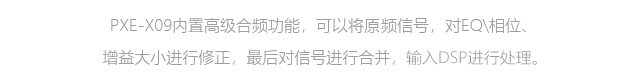部分高端車(chē)系原車(chē)中高頻和低頻為分頻信號(hào)，中低頻有明顯的缺失現(xiàn)象，兩段信號(hào)之間存在相位差，PXE-X09內(nèi)置高級(jí)合頻功能，可以將原車(chē)分頻信號(hào)，對(duì)EQ\相位、增益大小進(jìn)行修正，最后對(duì)信號(hào)進(jìn)行合并，給DSP更優(yōu)質(zhì)、更完整的信號(hào)進(jìn)行處理。