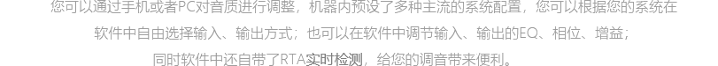 您可以通過(guò)手機(jī)或者PC對(duì)音質(zhì)進(jìn)行調(diào)整，器內(nèi)預(yù)設(shè)了多種主流的系統(tǒng)配置，您可以根據(jù)您的系統(tǒng)在軟件中自由選擇輸入、輸出方式；也可以在軟件中調(diào)節(jié)輸入、輸出的EQ、相位、增益，保證了音樂(lè)還原的原原味；同時(shí)軟件中還自帶了RTA試試監(jiān)測(cè)，給您的調(diào)音帶來(lái)了極大的便利。